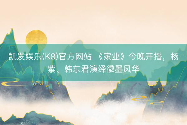 凯发娱乐(K8)官方网站 《家业》今晚开播，杨紫、韩东君演绎徽墨风华