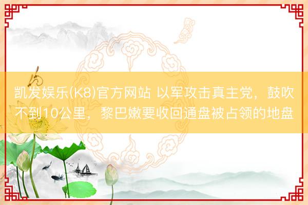 凯发娱乐(K8)官方网站 以军攻击真主党，鼓吹不到10公里，黎巴嫩要收回通盘被占领的地盘