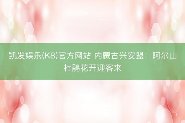 凯发娱乐(K8)官方网站 内蒙古兴安盟：阿尔山杜鹃花开迎客来