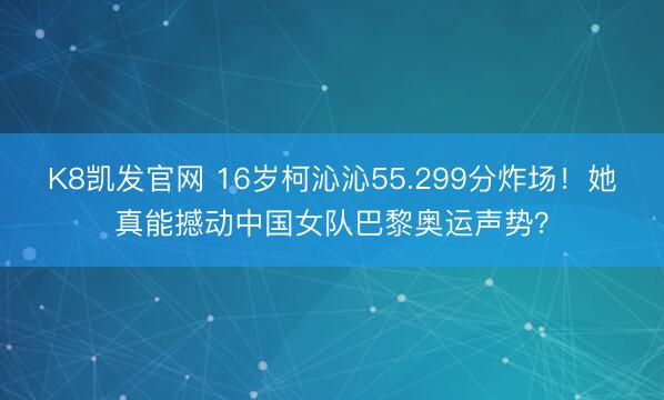 K8凯发官网 16岁柯沁沁55.299分炸场！她真能撼动中国女队巴黎奥运声势？