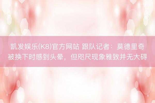 凯发娱乐(K8)官方网站 跟队记者：莫德里奇被换下时感到头晕，但咫尺现象雅致并无大碍