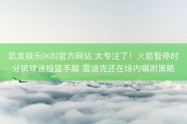 凯发娱乐(K8)官方网站 太专注了！火箭暂停时分搞球迷投篮手脚 雷迪克还在场内嘱咐策略