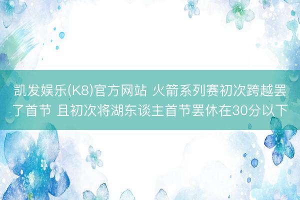 凯发娱乐(K8)官方网站 火箭系列赛初次跨越罢了首节 且初次将湖东谈主首节罢休在30分以下