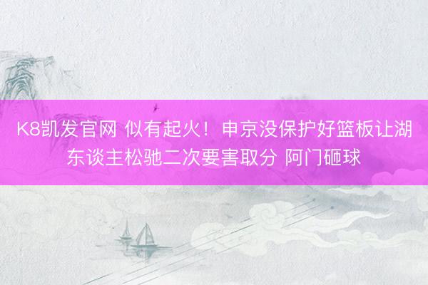 K8凯发官网 似有起火！申京没保护好篮板让湖东谈主松驰二次要害取分 阿门砸球